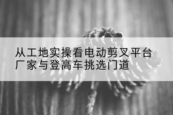 延长电动剪叉升降平台厂家-从工地实操看电动剪叉平台厂家与登高车挑选门道