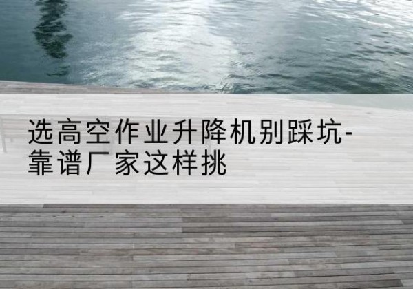 延长剪叉式升降机厂家-选高空作业升降机别踩坑-靠谱厂家这样挑