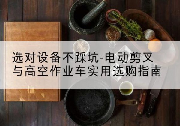 延长电动剪叉升降平台怎么选-选对设备不踩坑-电动剪叉与高空作业车实用选购指南