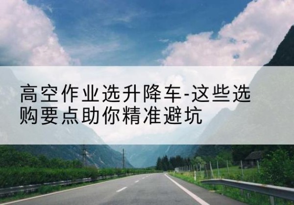 延长升降车厂家-高空作业选升降车-这些选购要点助你*避坑