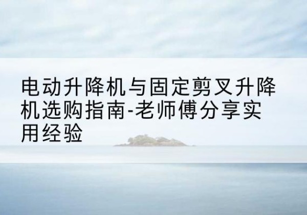 延长电动升降机怎么选-电动升降机与固定剪叉升降机选购指南-老师傅分享实用经验