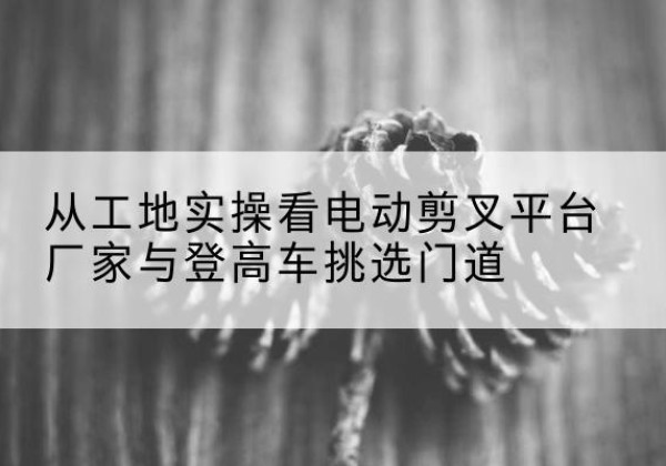 延长电动剪叉升降平台厂家-从工地实操看电动剪叉平台厂家与登高车挑选门道